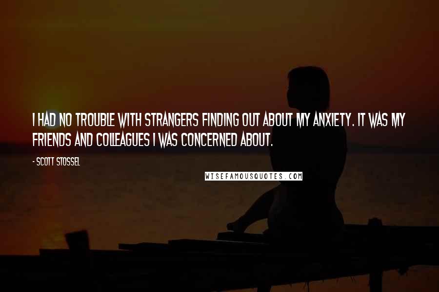 Scott Stossel Quotes: I had no trouble with strangers finding out about my anxiety. It was my friends and colleagues I was concerned about.