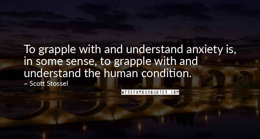 Scott Stossel Quotes: To grapple with and understand anxiety is, in some sense, to grapple with and understand the human condition.