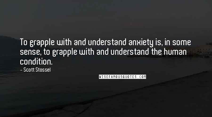 Scott Stossel Quotes: To grapple with and understand anxiety is, in some sense, to grapple with and understand the human condition.