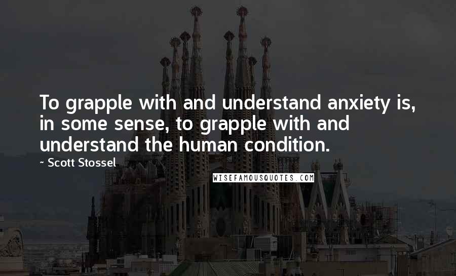 Scott Stossel Quotes: To grapple with and understand anxiety is, in some sense, to grapple with and understand the human condition.