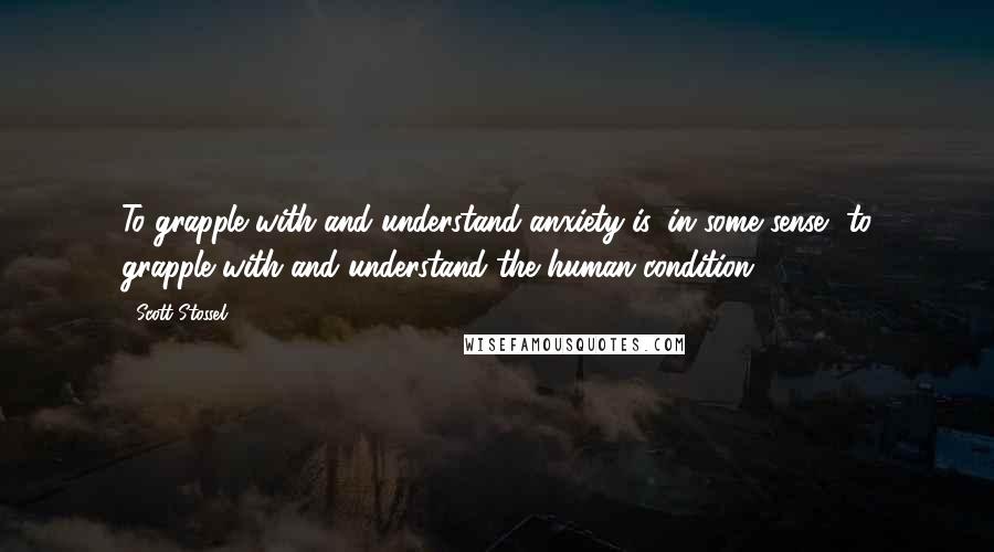 Scott Stossel Quotes: To grapple with and understand anxiety is, in some sense, to grapple with and understand the human condition.