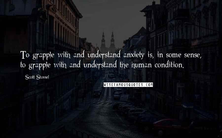 Scott Stossel Quotes: To grapple with and understand anxiety is, in some sense, to grapple with and understand the human condition.