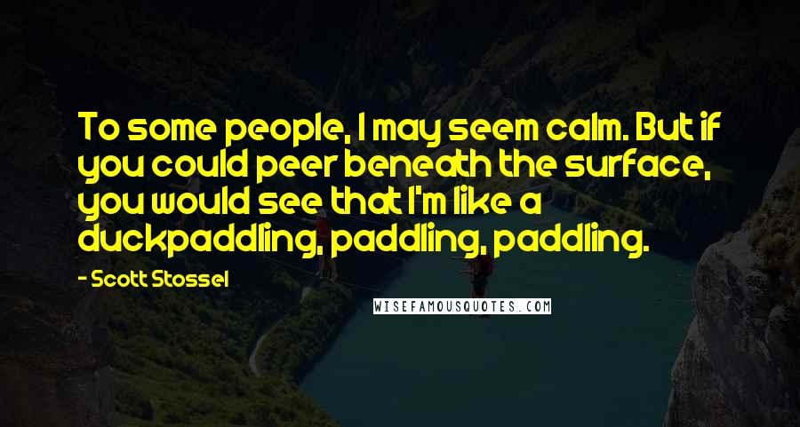 Scott Stossel Quotes: To some people, I may seem calm. But if you could peer beneath the surface, you would see that I'm like a duckpaddling, paddling, paddling.