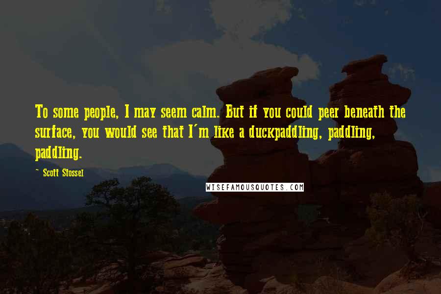 Scott Stossel Quotes: To some people, I may seem calm. But if you could peer beneath the surface, you would see that I'm like a duckpaddling, paddling, paddling.