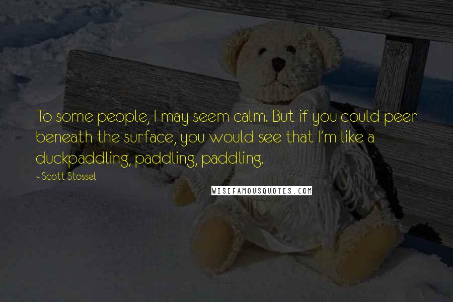 Scott Stossel Quotes: To some people, I may seem calm. But if you could peer beneath the surface, you would see that I'm like a duckpaddling, paddling, paddling.