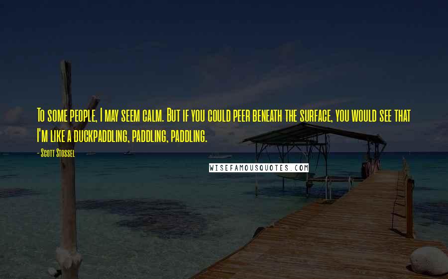 Scott Stossel Quotes: To some people, I may seem calm. But if you could peer beneath the surface, you would see that I'm like a duckpaddling, paddling, paddling.