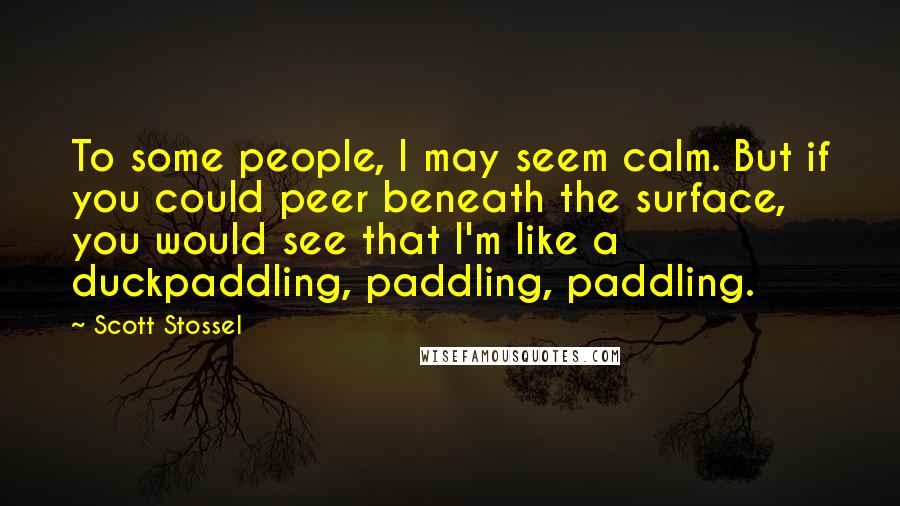 Scott Stossel Quotes: To some people, I may seem calm. But if you could peer beneath the surface, you would see that I'm like a duckpaddling, paddling, paddling.