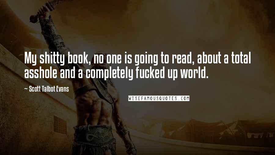 Scott Talbot Evans Quotes: My shitty book, no one is going to read, about a total asshole and a completely fucked up world.