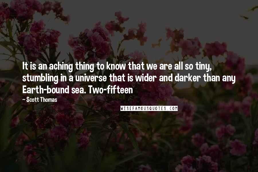 Scott Thomas Quotes: It is an aching thing to know that we are all so tiny, stumbling in a universe that is wider and darker than any Earth-bound sea. Two-fifteen