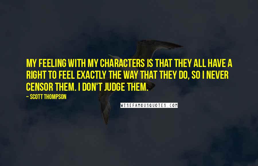Scott Thompson Quotes: My feeling with my characters is that they all have a right to feel exactly the way that they do, so I never censor them. I don't judge them.