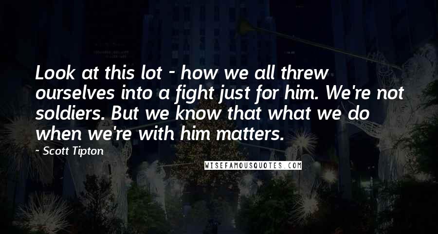 Scott Tipton Quotes: Look at this lot - how we all threw ourselves into a fight just for him. We're not soldiers. But we know that what we do when we're with him matters.