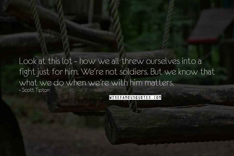 Scott Tipton Quotes: Look at this lot - how we all threw ourselves into a fight just for him. We're not soldiers. But we know that what we do when we're with him matters.