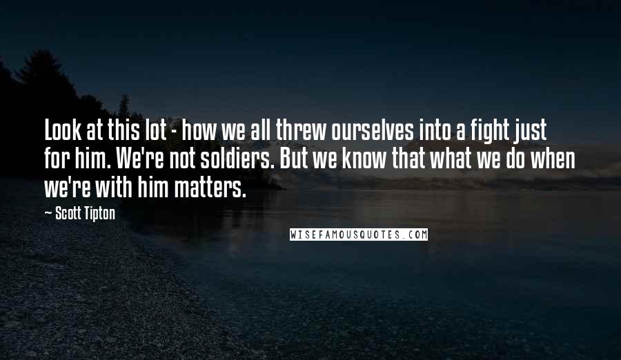 Scott Tipton Quotes: Look at this lot - how we all threw ourselves into a fight just for him. We're not soldiers. But we know that what we do when we're with him matters.