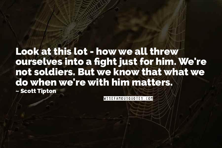 Scott Tipton Quotes: Look at this lot - how we all threw ourselves into a fight just for him. We're not soldiers. But we know that what we do when we're with him matters.