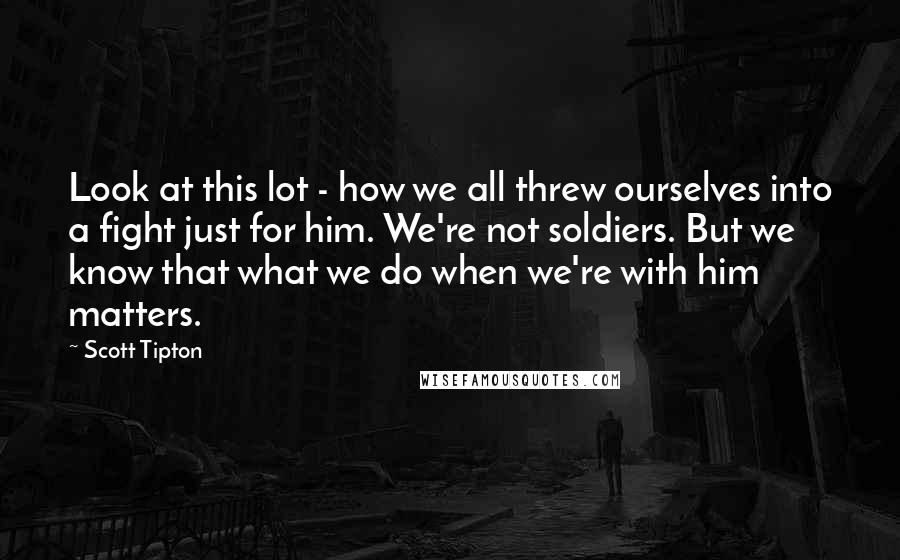 Scott Tipton Quotes: Look at this lot - how we all threw ourselves into a fight just for him. We're not soldiers. But we know that what we do when we're with him matters.