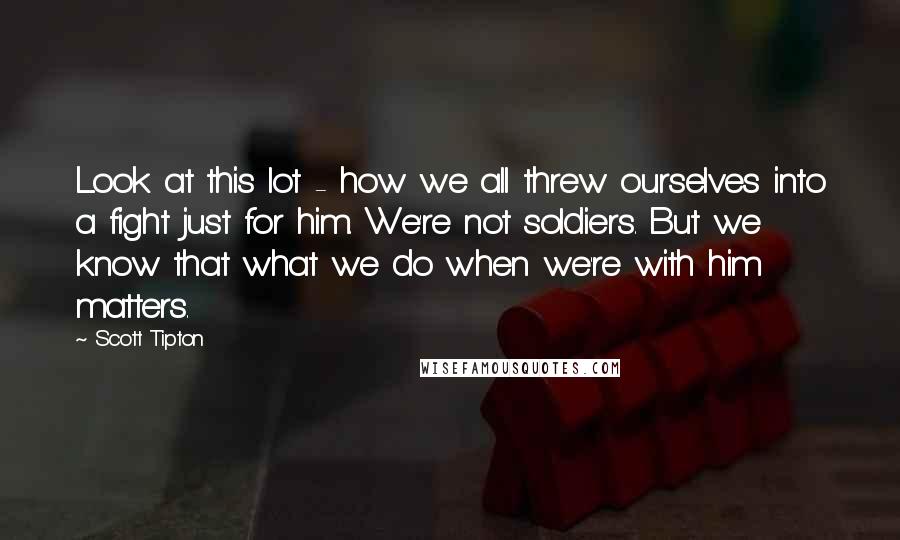 Scott Tipton Quotes: Look at this lot - how we all threw ourselves into a fight just for him. We're not soldiers. But we know that what we do when we're with him matters.