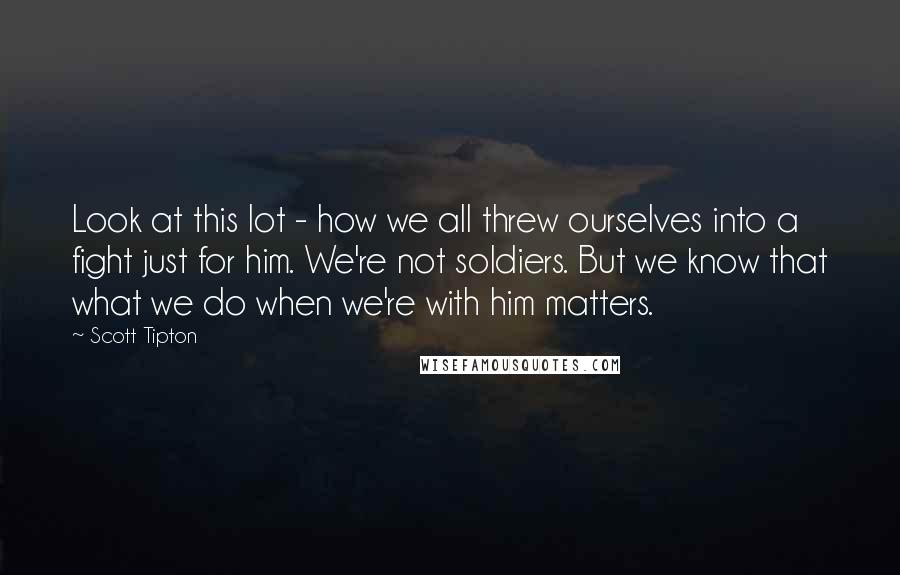 Scott Tipton Quotes: Look at this lot - how we all threw ourselves into a fight just for him. We're not soldiers. But we know that what we do when we're with him matters.