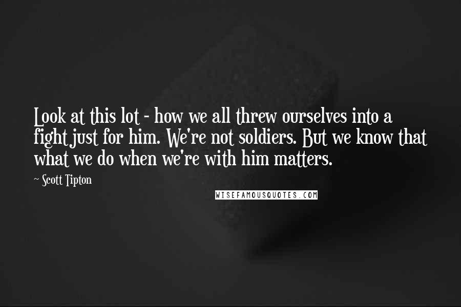 Scott Tipton Quotes: Look at this lot - how we all threw ourselves into a fight just for him. We're not soldiers. But we know that what we do when we're with him matters.