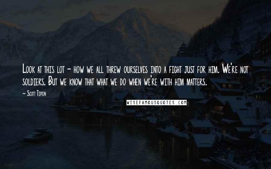 Scott Tipton Quotes: Look at this lot - how we all threw ourselves into a fight just for him. We're not soldiers. But we know that what we do when we're with him matters.