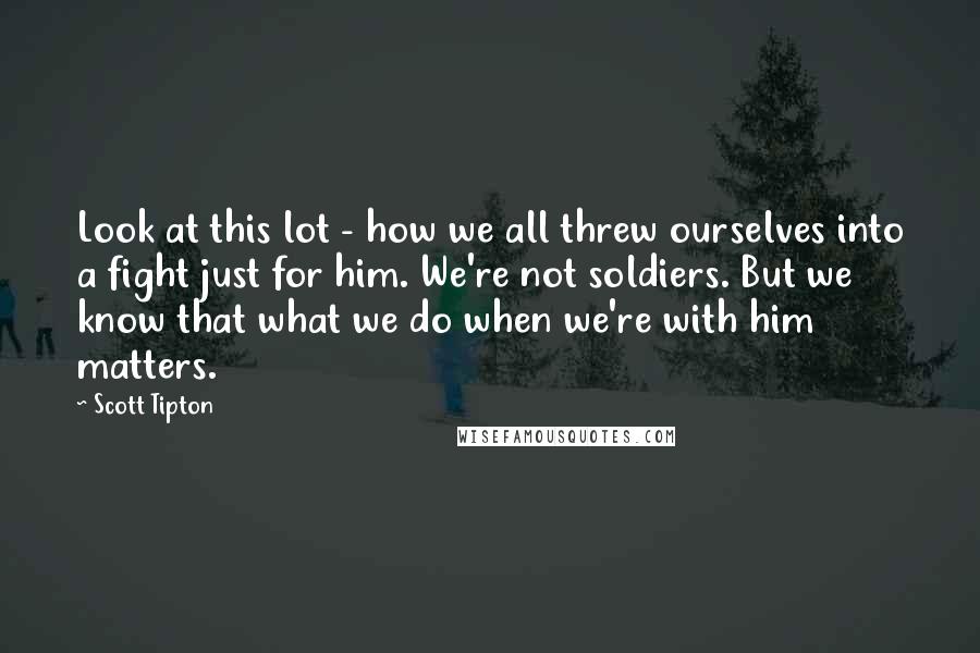 Scott Tipton Quotes: Look at this lot - how we all threw ourselves into a fight just for him. We're not soldiers. But we know that what we do when we're with him matters.