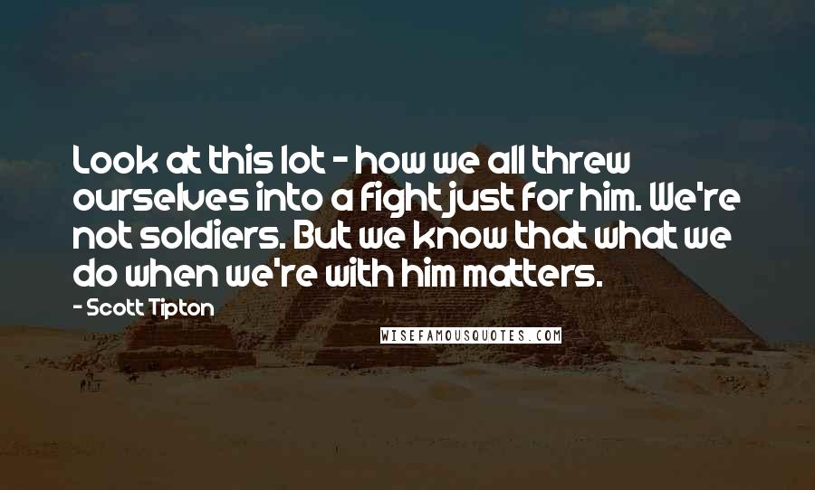 Scott Tipton Quotes: Look at this lot - how we all threw ourselves into a fight just for him. We're not soldiers. But we know that what we do when we're with him matters.