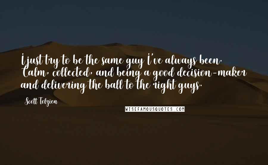 Scott Tolzien Quotes: I just try to be the same guy I've always been. Calm, collected, and being a good decision-maker and delivering the ball to the right guys.