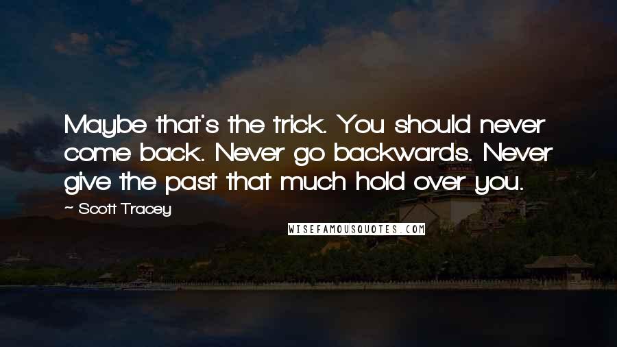 Scott Tracey Quotes: Maybe that's the trick. You should never come back. Never go backwards. Never give the past that much hold over you.