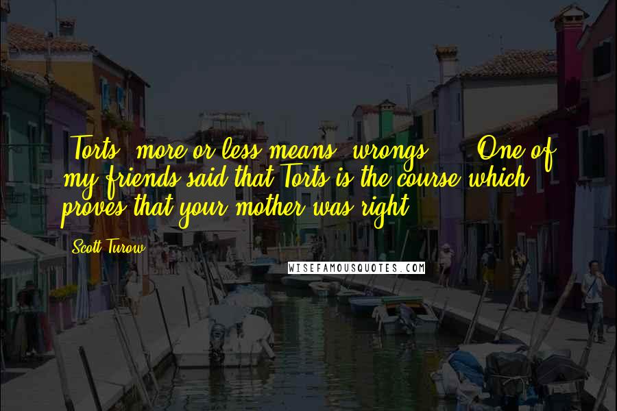 Scott Turow Quotes: 'Torts' more or less means 'wrongs' ... One of my friends said that Torts is the course which proves that your mother was right.