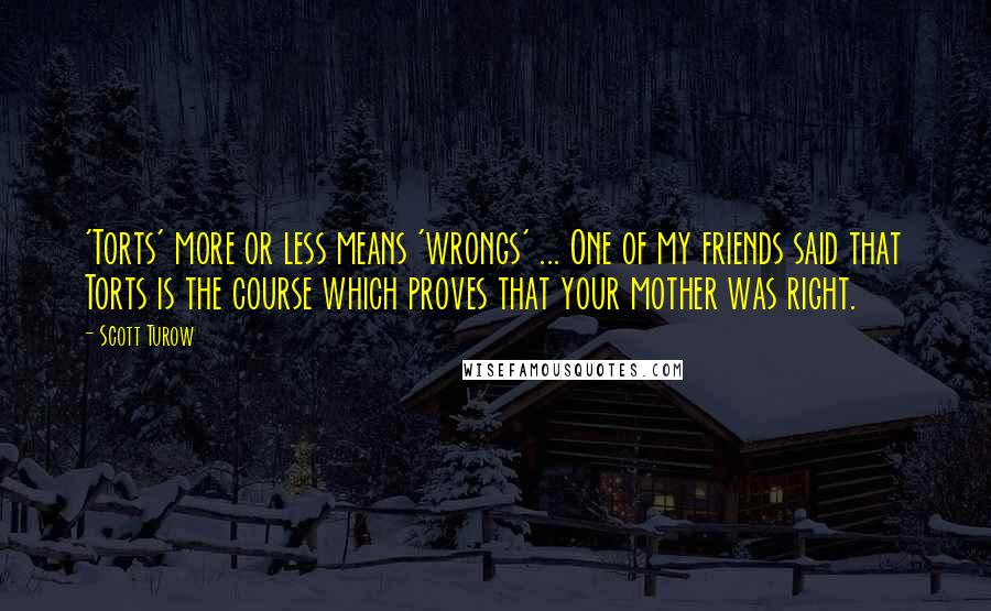 Scott Turow Quotes: 'Torts' more or less means 'wrongs' ... One of my friends said that Torts is the course which proves that your mother was right.