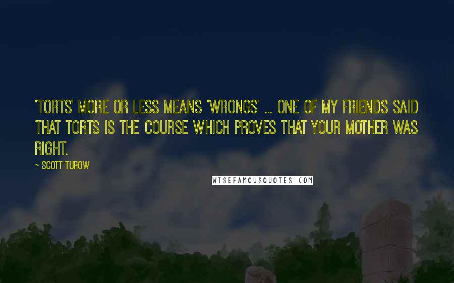 Scott Turow Quotes: 'Torts' more or less means 'wrongs' ... One of my friends said that Torts is the course which proves that your mother was right.