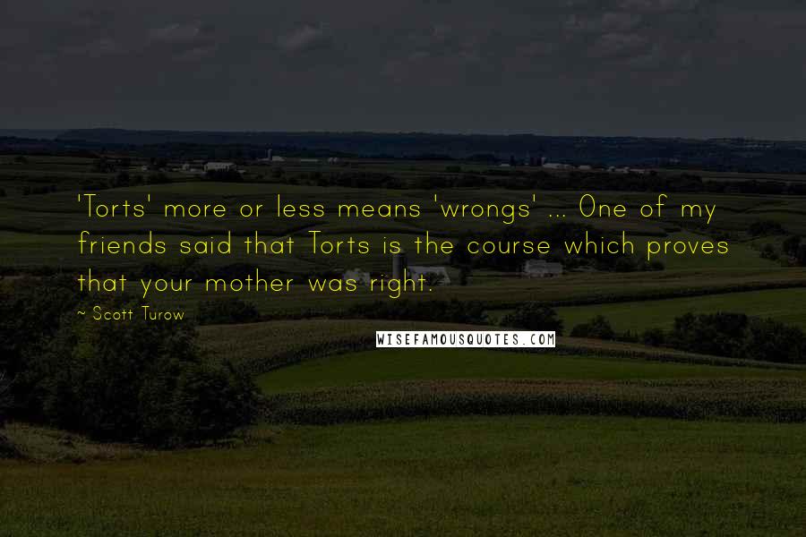 Scott Turow Quotes: 'Torts' more or less means 'wrongs' ... One of my friends said that Torts is the course which proves that your mother was right.