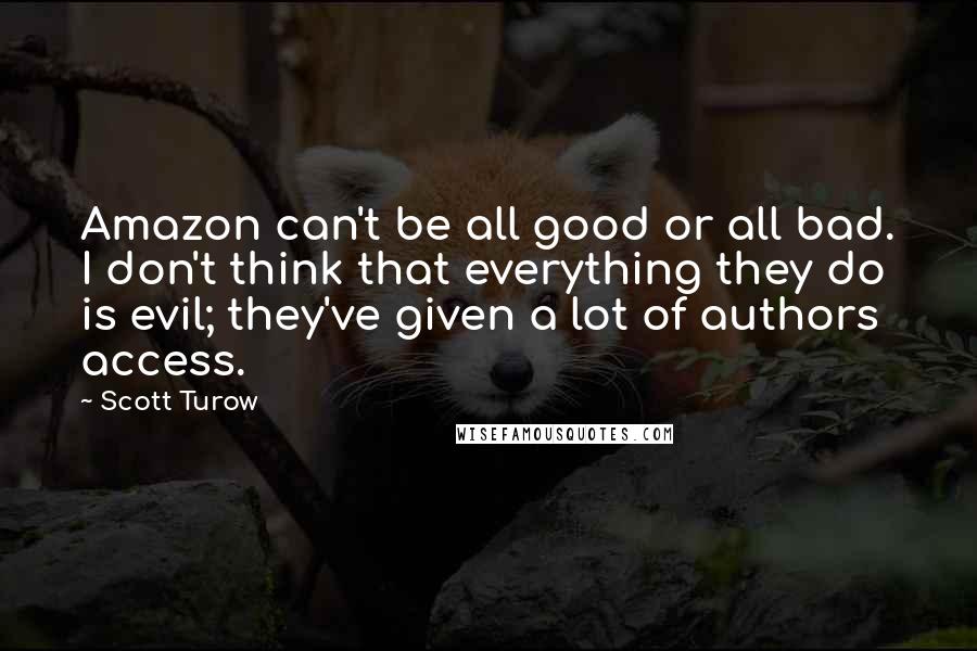 Scott Turow Quotes: Amazon can't be all good or all bad. I don't think that everything they do is evil; they've given a lot of authors access.