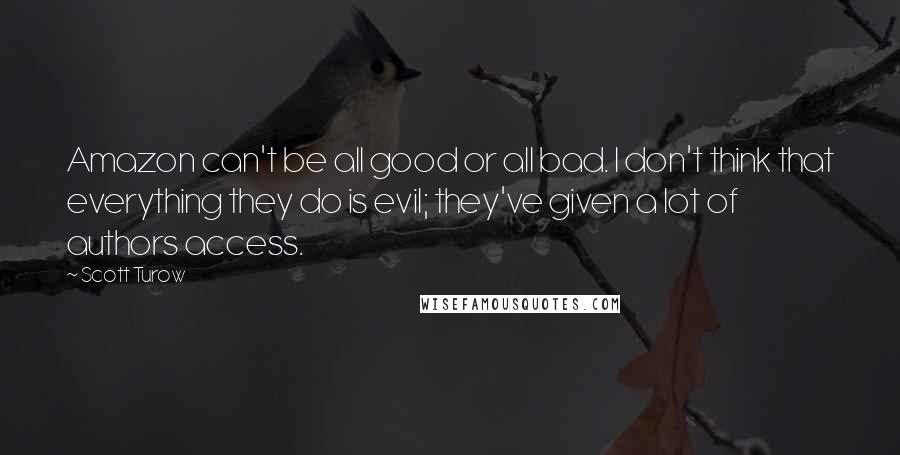 Scott Turow Quotes: Amazon can't be all good or all bad. I don't think that everything they do is evil; they've given a lot of authors access.