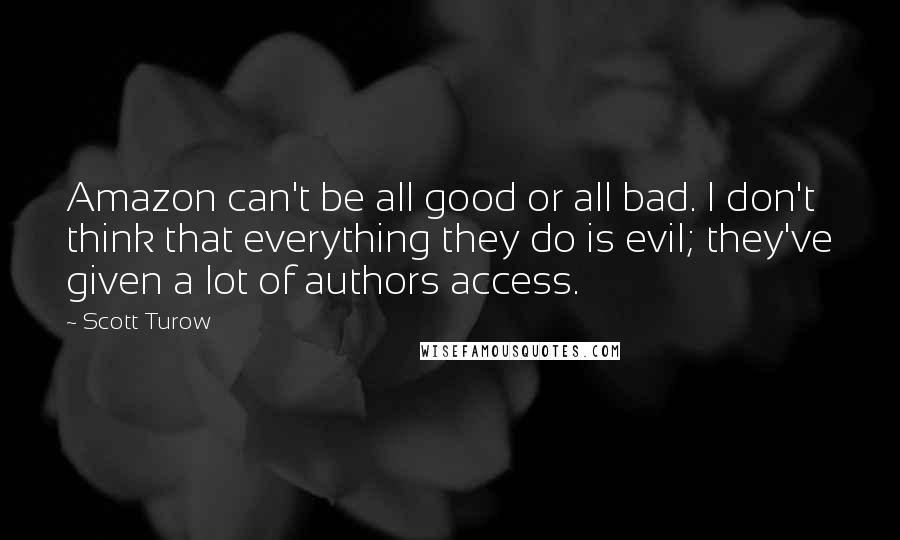 Scott Turow Quotes: Amazon can't be all good or all bad. I don't think that everything they do is evil; they've given a lot of authors access.