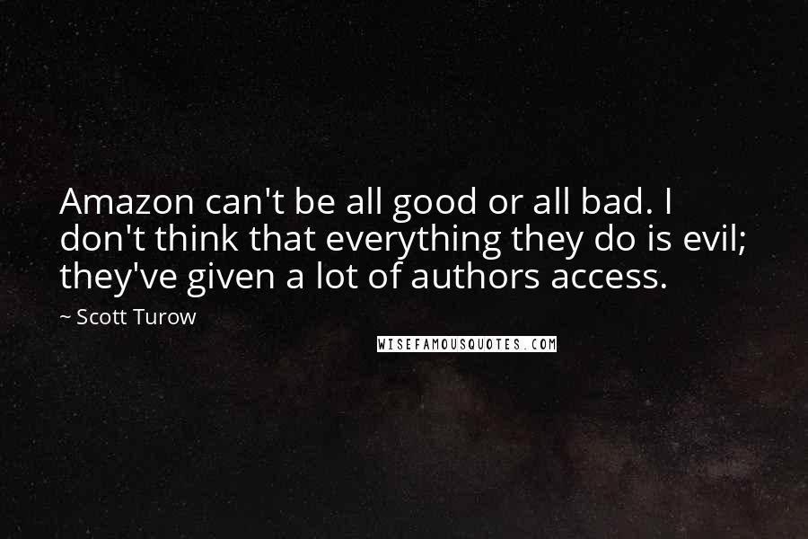 Scott Turow Quotes: Amazon can't be all good or all bad. I don't think that everything they do is evil; they've given a lot of authors access.