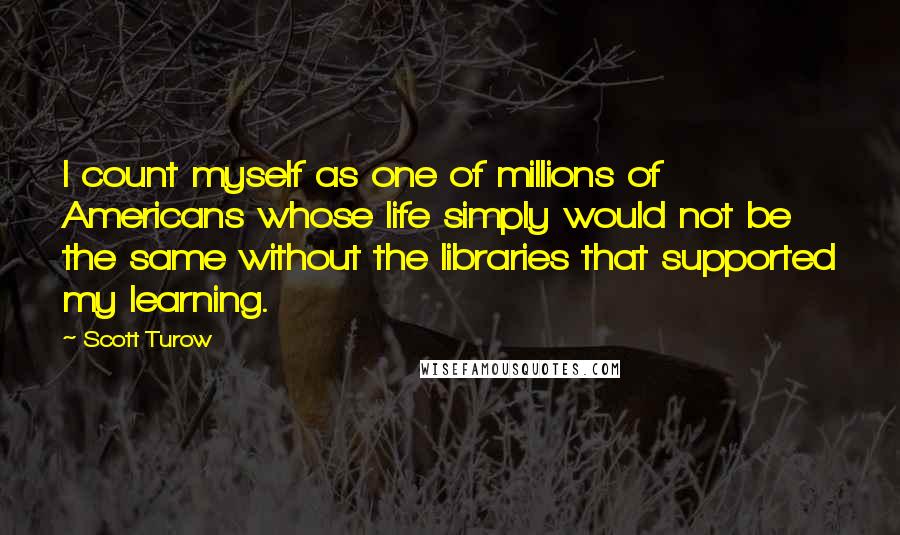 Scott Turow Quotes: I count myself as one of millions of Americans whose life simply would not be the same without the libraries that supported my learning.