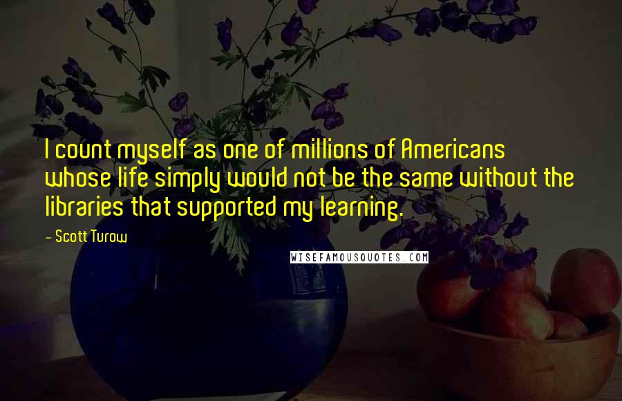 Scott Turow Quotes: I count myself as one of millions of Americans whose life simply would not be the same without the libraries that supported my learning.