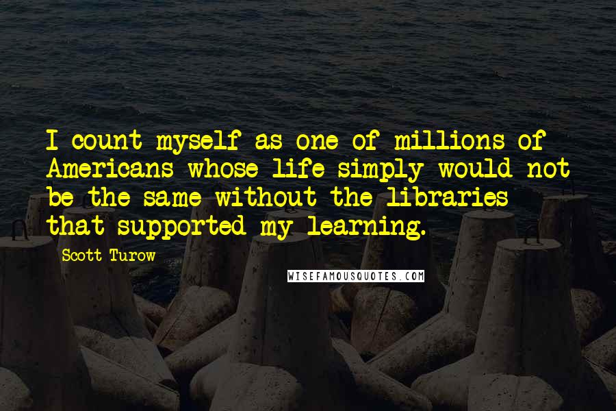 Scott Turow Quotes: I count myself as one of millions of Americans whose life simply would not be the same without the libraries that supported my learning.