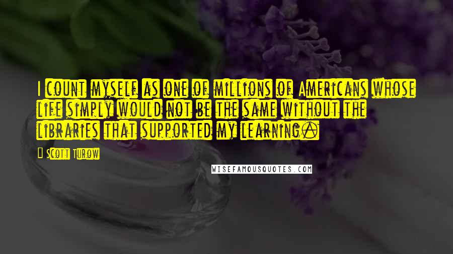 Scott Turow Quotes: I count myself as one of millions of Americans whose life simply would not be the same without the libraries that supported my learning.