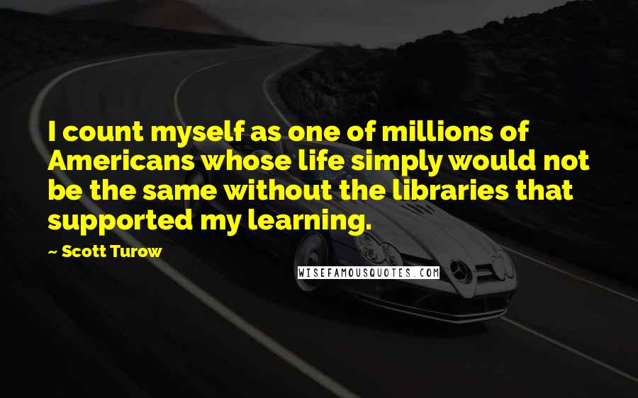 Scott Turow Quotes: I count myself as one of millions of Americans whose life simply would not be the same without the libraries that supported my learning.