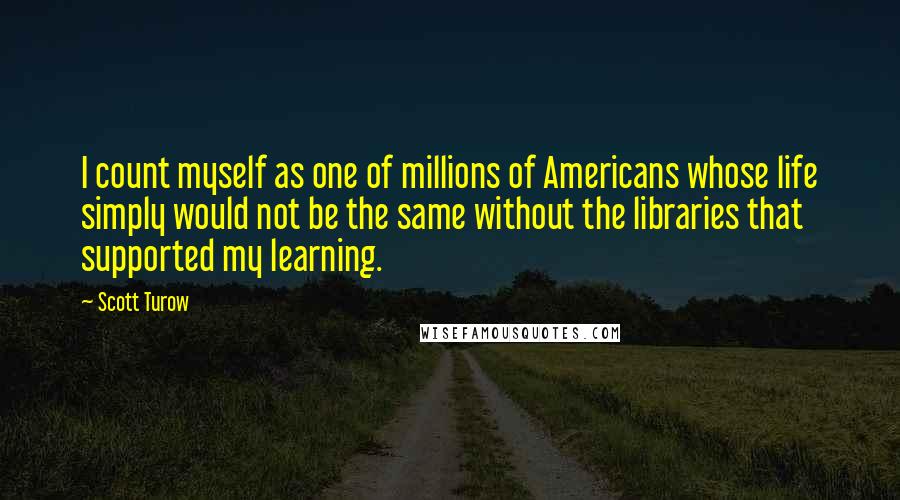 Scott Turow Quotes: I count myself as one of millions of Americans whose life simply would not be the same without the libraries that supported my learning.