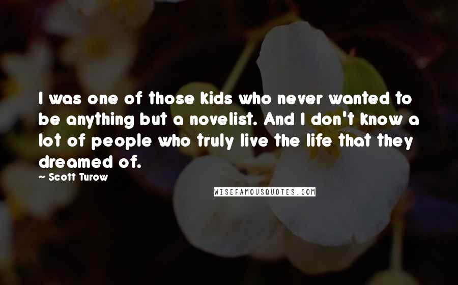 Scott Turow Quotes: I was one of those kids who never wanted to be anything but a novelist. And I don't know a lot of people who truly live the life that they dreamed of.