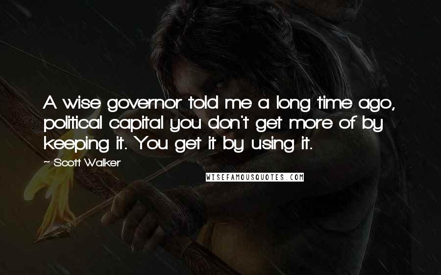 Scott Walker Quotes: A wise governor told me a long time ago, political capital you don't get more of by keeping it. You get it by using it.