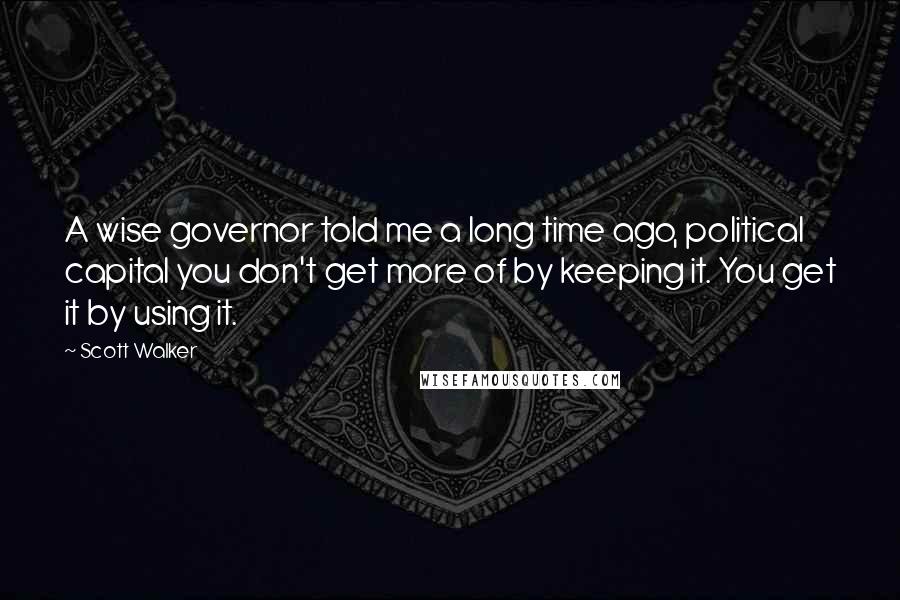 Scott Walker Quotes: A wise governor told me a long time ago, political capital you don't get more of by keeping it. You get it by using it.