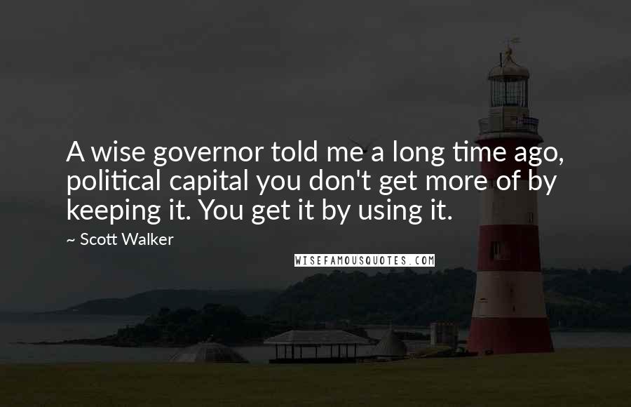 Scott Walker Quotes: A wise governor told me a long time ago, political capital you don't get more of by keeping it. You get it by using it.