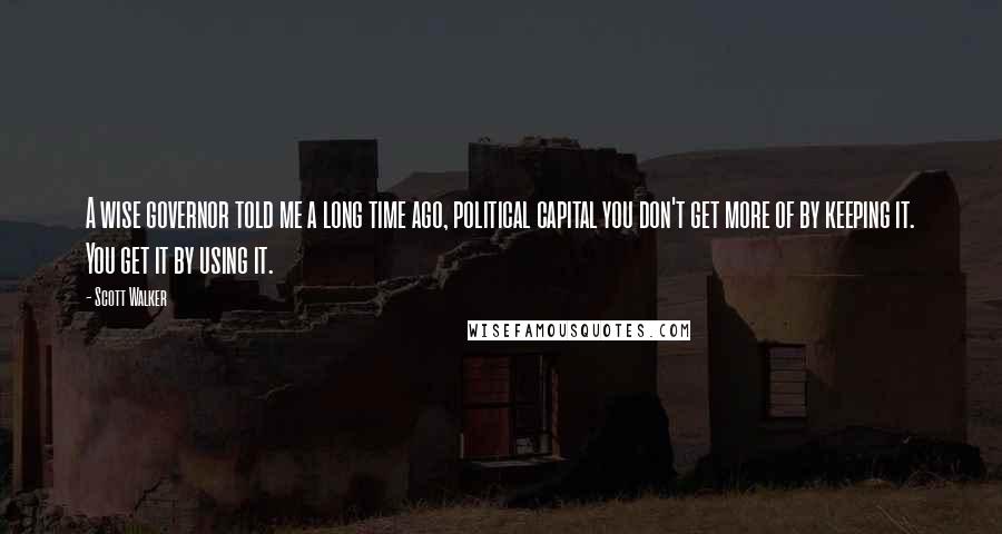 Scott Walker Quotes: A wise governor told me a long time ago, political capital you don't get more of by keeping it. You get it by using it.