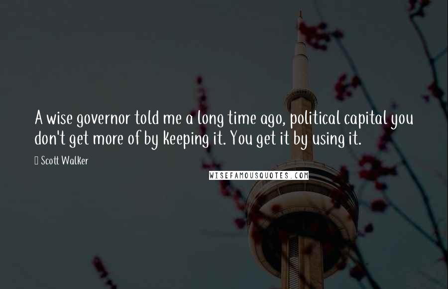 Scott Walker Quotes: A wise governor told me a long time ago, political capital you don't get more of by keeping it. You get it by using it.