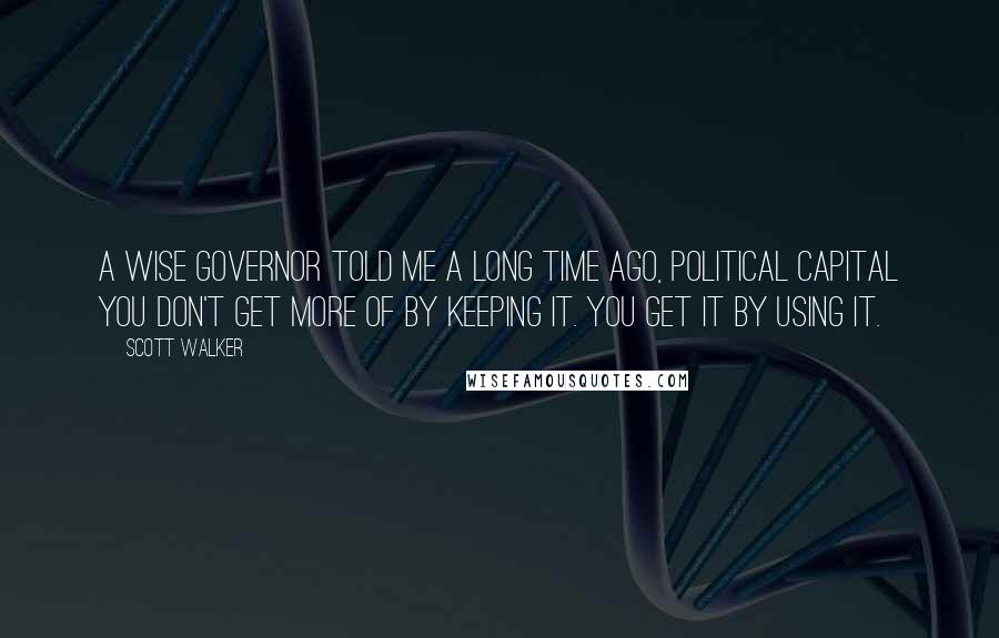 Scott Walker Quotes: A wise governor told me a long time ago, political capital you don't get more of by keeping it. You get it by using it.