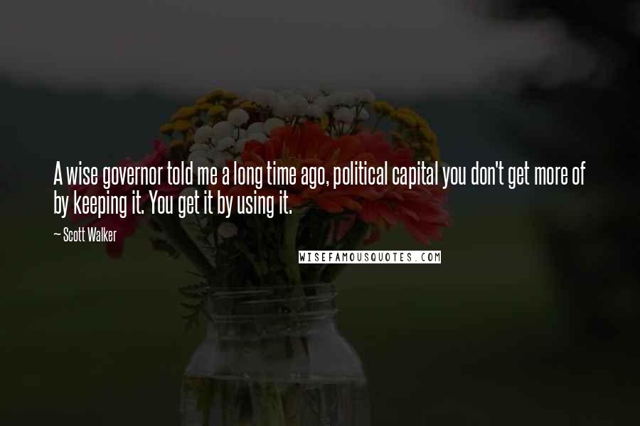 Scott Walker Quotes: A wise governor told me a long time ago, political capital you don't get more of by keeping it. You get it by using it.