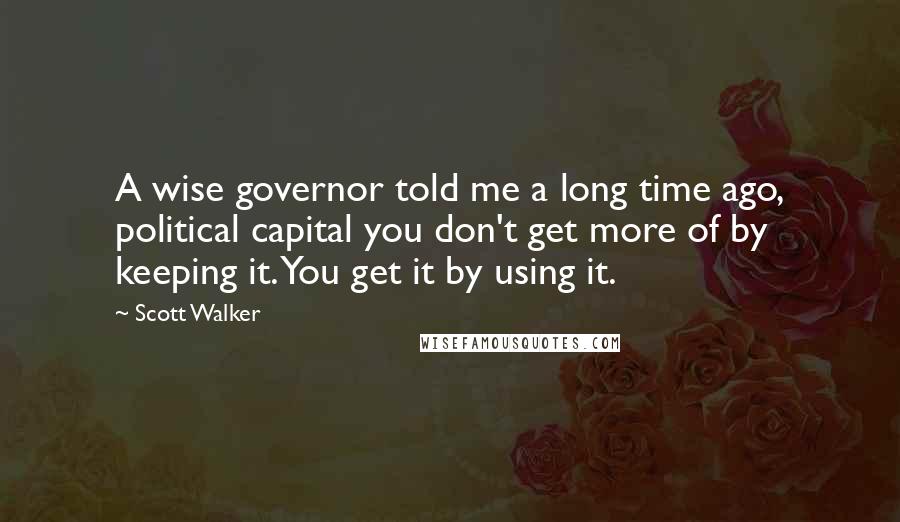 Scott Walker Quotes: A wise governor told me a long time ago, political capital you don't get more of by keeping it. You get it by using it.